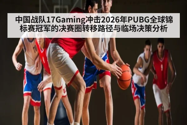中国战队17Gaming冲击2026年PUBG全球锦标赛冠军的决赛圈转移路径与临场决策分析